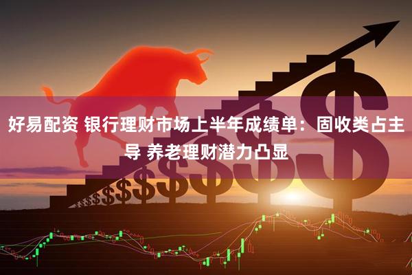 好易配资 银行理财市场上半年成绩单：固收类占主导 养老理财潜力凸显