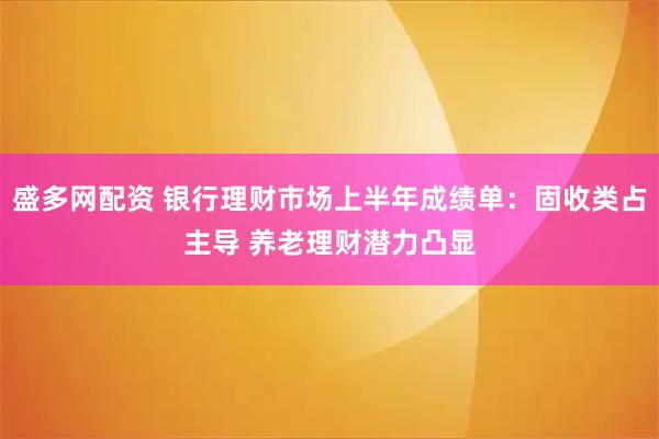 盛多网配资 银行理财市场上半年成绩单：固收类占主导 养老理财潜力凸显