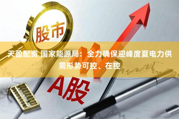 天盈配资 国家能源局：全力确保迎峰度夏电力供需形势可控、在控