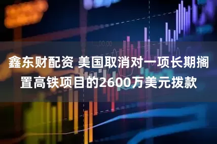鑫东财配资 美国取消对一项长期搁置高铁项目的2600万美元拨款
