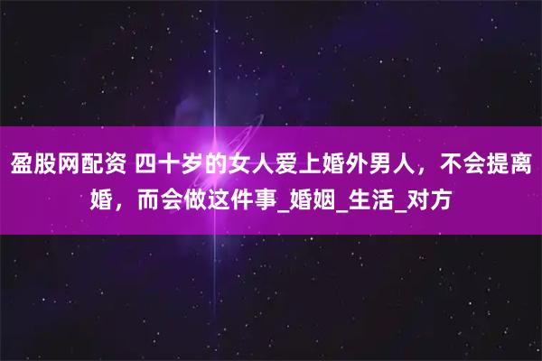 盈股网配资 四十岁的女人爱上婚外男人，不会提离婚，而会做这件事_婚姻_生活_对方