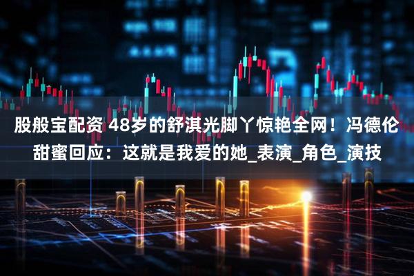 股般宝配资 48岁的舒淇光脚丫惊艳全网！冯德伦甜蜜回应：这就是我爱的她_表演_角色_演技