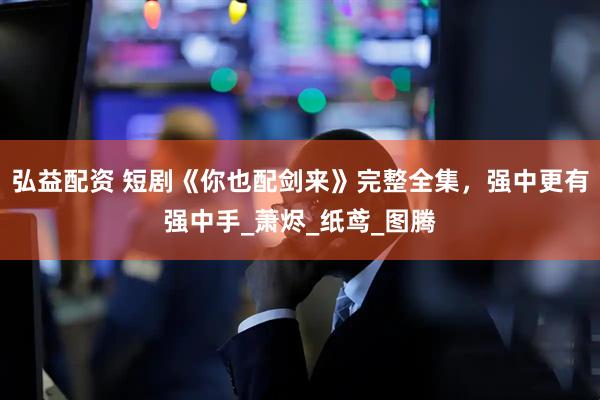 弘益配资 短剧《你也配剑来》完整全集，强中更有强中手_萧烬_纸鸢_图腾
