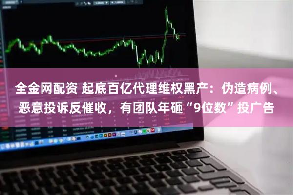 全金网配资 起底百亿代理维权黑产：伪造病例、恶意投诉反催收，有团队年砸“9位数”投广告
