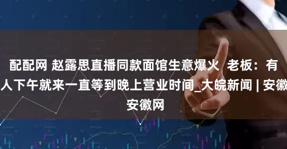 配配网 赵露思直播同款面馆生意爆火  老板：有客人下午就来一直等到晚上营业时间_大皖新闻 | 安徽网