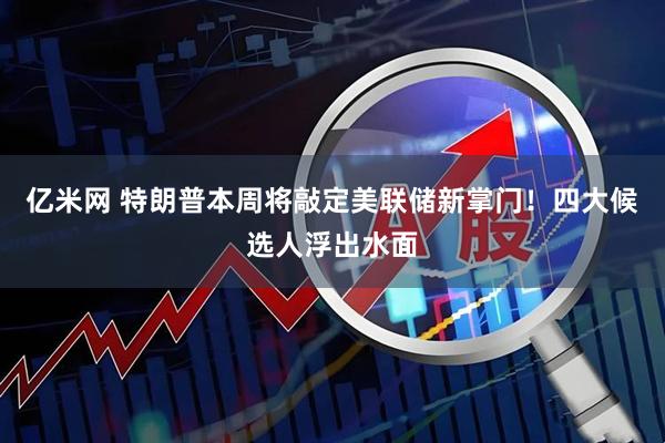 亿米网 特朗普本周将敲定美联储新掌门！四大候选人浮出水面