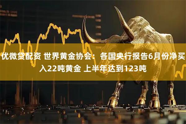 优微贷配资 世界黄金协会：各国央行报告6月份净买入22吨黄金 上半年达到123吨