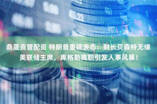鼎晟资管配资 特朗普重磅表态：财长贝森特无缘美联储主席，库格勒离职引发人事风暴！