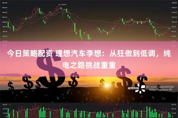 今日策略配资 理想汽车李想：从狂傲到低调，纯电之路挑战重重