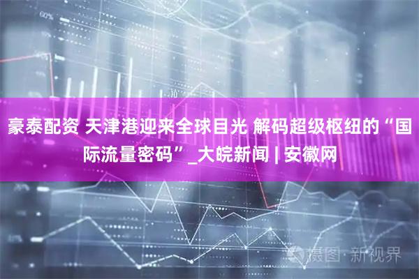 豪泰配资 天津港迎来全球目光 解码超级枢纽的“国际流量密码”_大皖新闻 | 安徽网