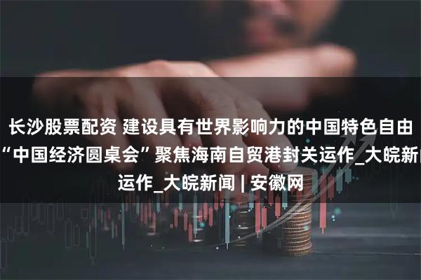 长沙股票配资 建设具有世界影响力的中国特色自由贸易港——“中国经济圆桌会”聚焦海南自贸港封关运作_大皖新闻 | 安徽网