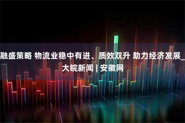 融盛策略 物流业稳中有进、质效双升 助力经济发展_大皖新闻 | 安徽网
