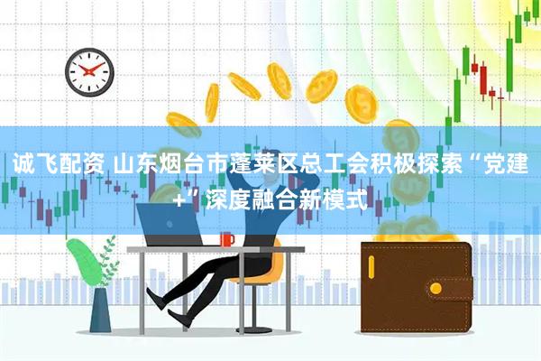 诚飞配资 山东烟台市蓬莱区总工会积极探索“党建+”深度融合新模式