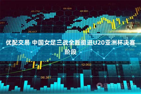 优配交易 中国女足三战全胜挺进U20亚洲杯决赛阶段