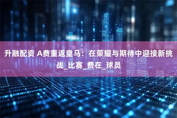 升融配资 A费重返皇马：在荣耀与期待中迎接新挑战_比赛_费在_球员