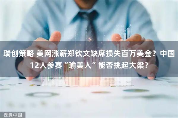 瑞创策略 美网涨薪郑钦文缺席损失百万美金？中国12人参赛“瑜美人”能否挑起大梁？