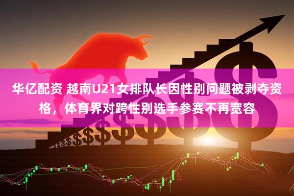 华亿配资 越南U21女排队长因性别问题被剥夺资格，体育界对跨性别选手参赛不再宽容