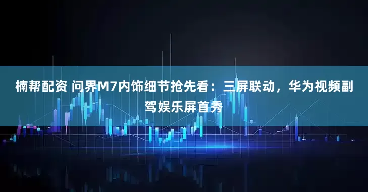 楠帮配资 问界M7内饰细节抢先看：三屏联动，华为视频副驾娱乐屏首秀