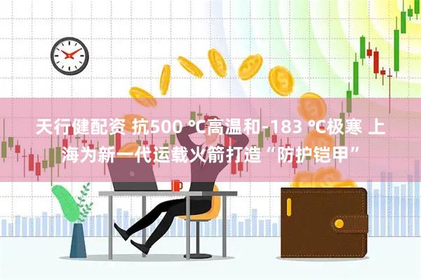 天行健配资 抗500 ℃高温和-183 ℃极寒 上海为新一代运载火箭打造“防护铠甲”