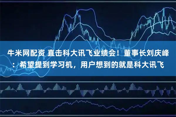 牛米网配资 直击科大讯飞业绩会！董事长刘庆峰：希望提到学习机，用户想到的就是科大讯飞