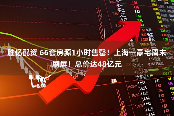 胜亿配资 66套房源1小时售罄！上海一豪宅周末刷屏！总价达48亿元