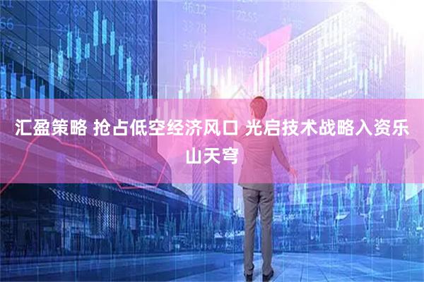汇盈策略 抢占低空经济风口 光启技术战略入资乐山天穹