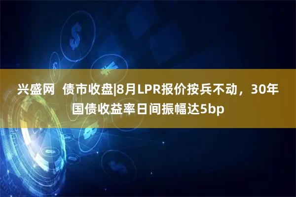 兴盛网  债市收盘|8月LPR报价按兵不动，30年国债收益率日间振幅达5bp