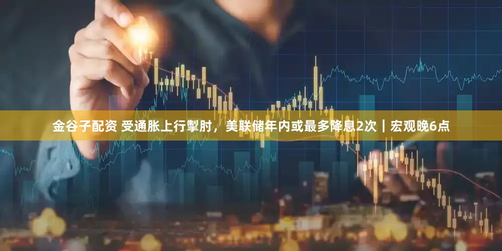 金谷子配资 受通胀上行掣肘，美联储年内或最多降息2次｜宏观晚6点