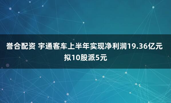 誉合配资 宇通客车上半年实现净利润19.36亿元 拟10股派5元