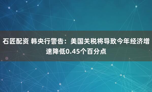 石匠配资 韩央行警告：美国关税将导致今年经济增速降低0.45个百分点
