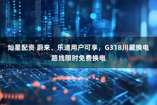 灿星配资 蔚来、乐道用户可享，G318川藏换电路线限时免费换电