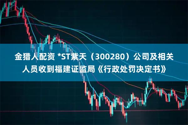 金猎人配资 *ST紫天（300280）公司及相关人员收到福建证监局《行政处罚决定书》