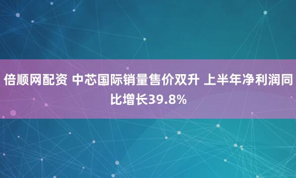 倍顺网配资 中芯国际销量售价双升 上半年净利润同比增长39.8%
