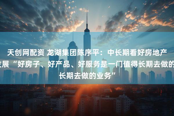 天创网配资 龙湖集团陈序平：中长期看好房地产市场发展 “好房子、好产品、好服务是一门值得长期去做的业务”