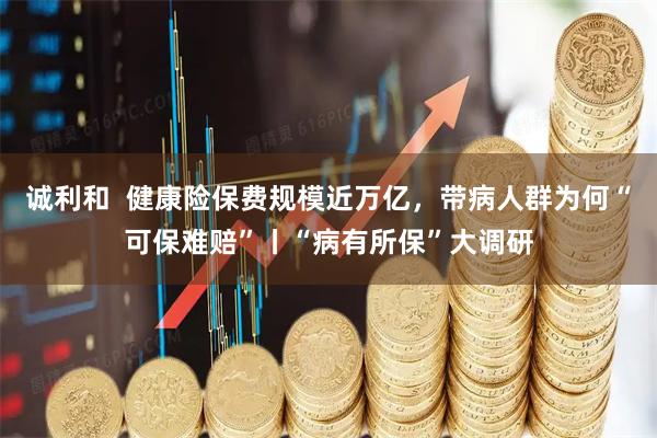 诚利和  健康险保费规模近万亿，带病人群为何“可保难赔”丨“病有所保”大调研