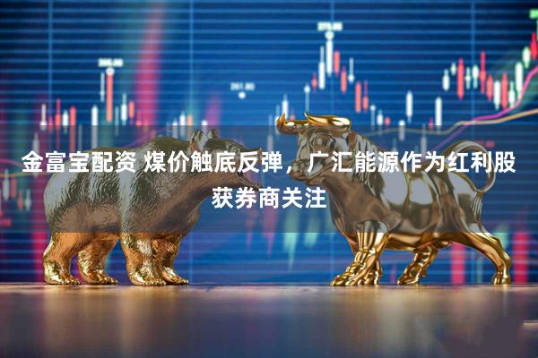 金富宝配资 煤价触底反弹，广汇能源作为红利股获券商关注