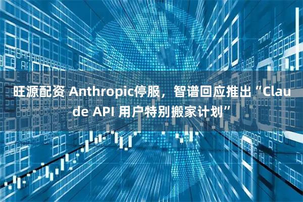 旺源配资 Anthropic停服，智谱回应推出“Claude API 用户特别搬家计划”