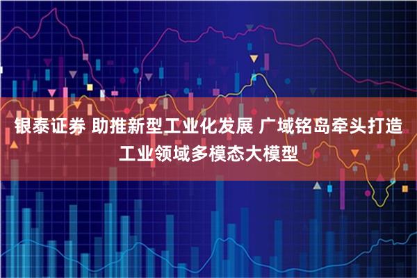 银泰证券 助推新型工业化发展 广域铭岛牵头打造工业领域多模态大模型