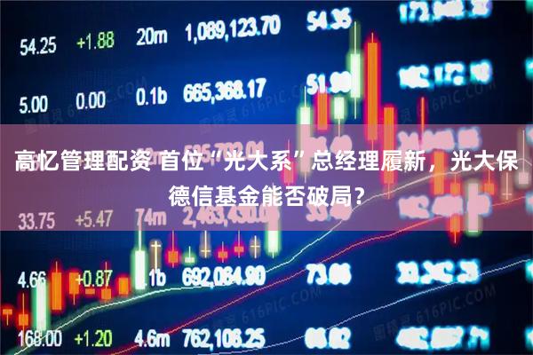 高忆管理配资 首位“光大系”总经理履新，光大保德信基金能否破局？