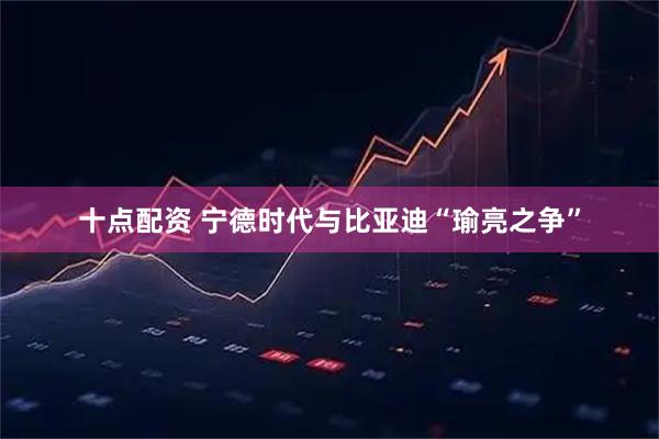 十点配资 宁德时代与比亚迪“瑜亮之争”