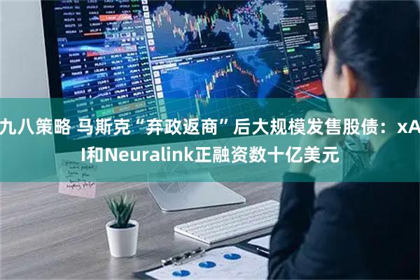 九八策略 马斯克“弃政返商”后大规模发售股债：xAI和Neuralink正融资数十亿美元