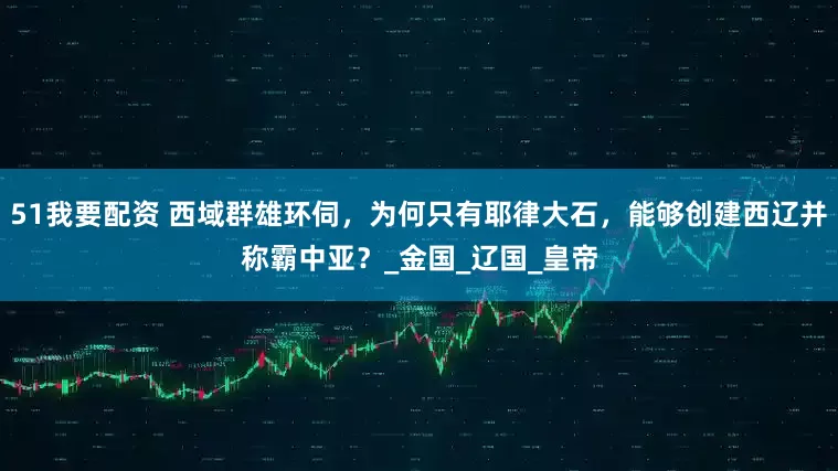 51我要配资 西域群雄环伺，为何只有耶律大石，能够创建西辽并称霸中亚？_金国_辽国_皇帝