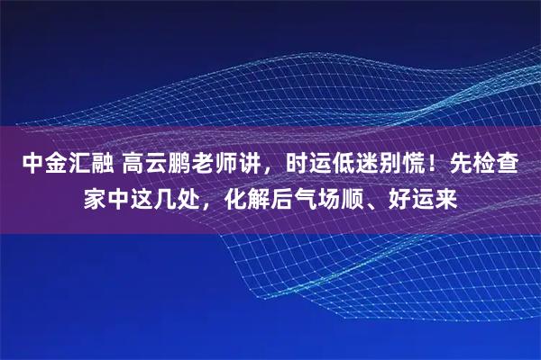 中金汇融 高云鹏老师讲，时运低迷别慌！先检查家中这几处，化解后气场顺、好运来