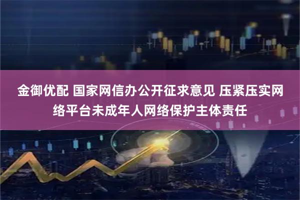 金御优配 国家网信办公开征求意见 压紧压实网络平台未成年人网络保护主体责任