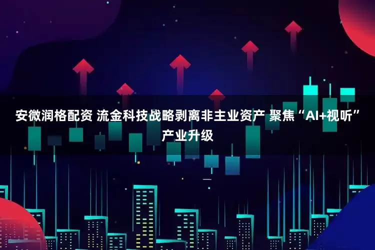 安微润格配资 流金科技战略剥离非主业资产 聚焦“AI+视听”产业升级