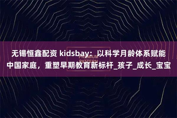 无锡恒鑫配资 kidsbay：以科学月龄体系赋能中国家庭，重塑早期教育新标杆_孩子_成长_宝宝