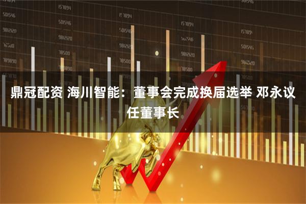 鼎冠配资 海川智能：董事会完成换届选举 邓永议任董事长