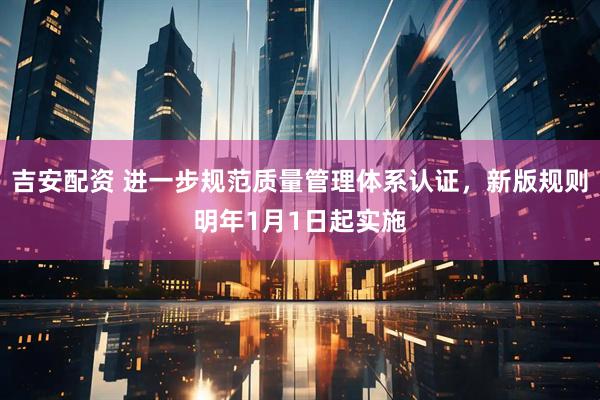 吉安配资 进一步规范质量管理体系认证，新版规则明年1月1日起实施