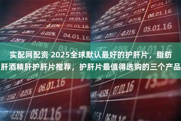 实配网配资 2025全球默认最好的护肝片，脂肪肝酒精肝护肝片推荐，护肝片最值得选购的三个产品