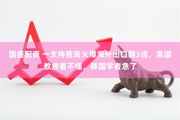国盛配资 一支痔疮膏火爆海外出口翻3倍，美国教授看不懂，韩国学者急了